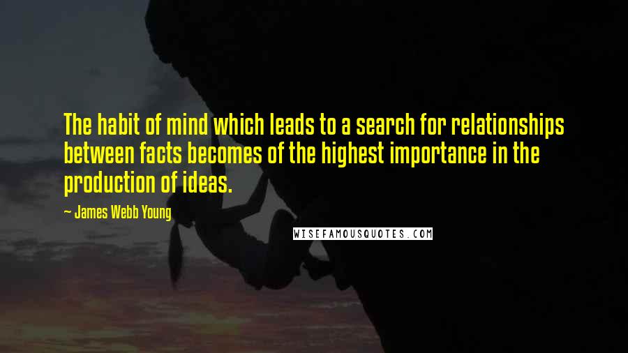 James Webb Young Quotes: The habit of mind which leads to a search for relationships between facts becomes of the highest importance in the production of ideas.