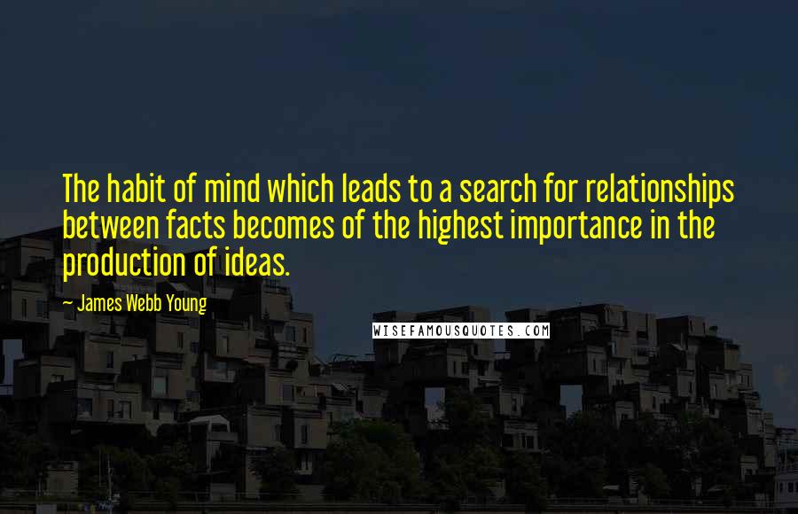 James Webb Young Quotes: The habit of mind which leads to a search for relationships between facts becomes of the highest importance in the production of ideas.