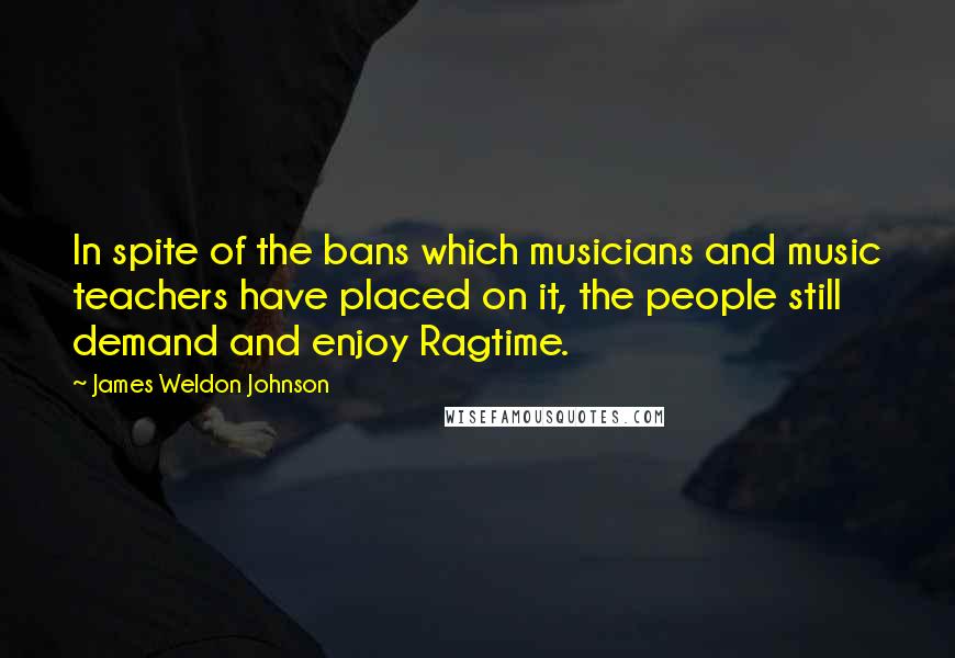 James Weldon Johnson Quotes: In spite of the bans which musicians and music teachers have placed on it, the people still demand and enjoy Ragtime.