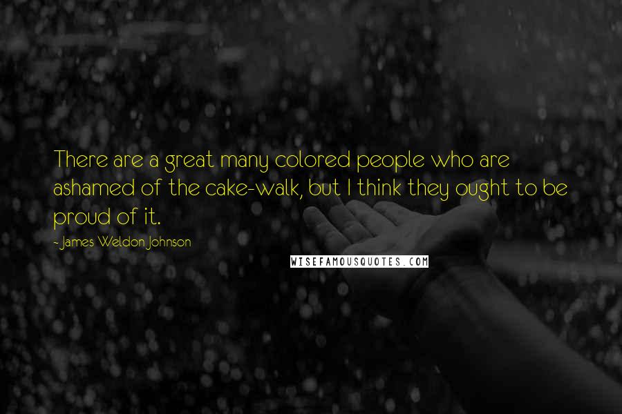 James Weldon Johnson Quotes: There are a great many colored people who are ashamed of the cake-walk, but I think they ought to be proud of it.