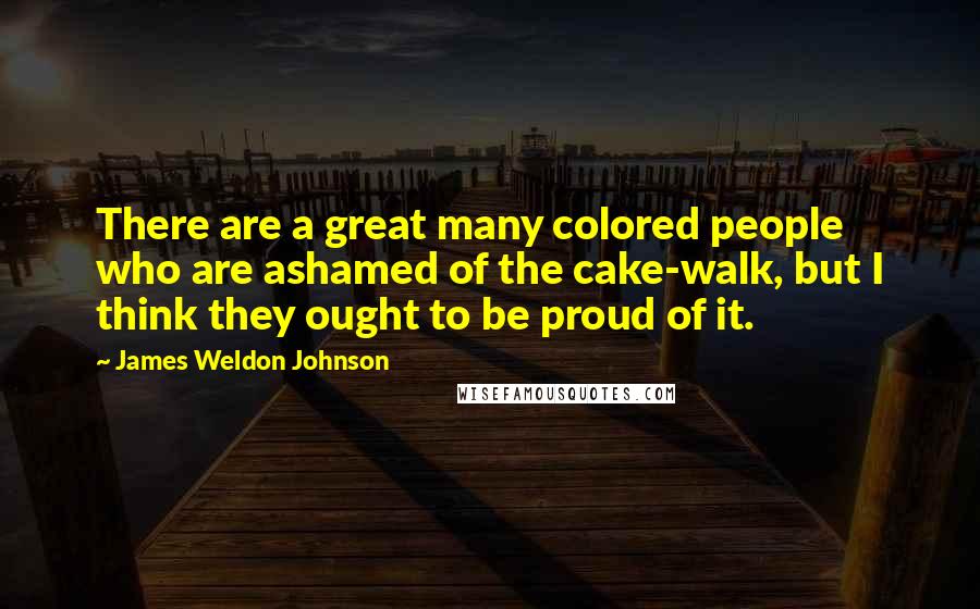 James Weldon Johnson Quotes: There are a great many colored people who are ashamed of the cake-walk, but I think they ought to be proud of it.