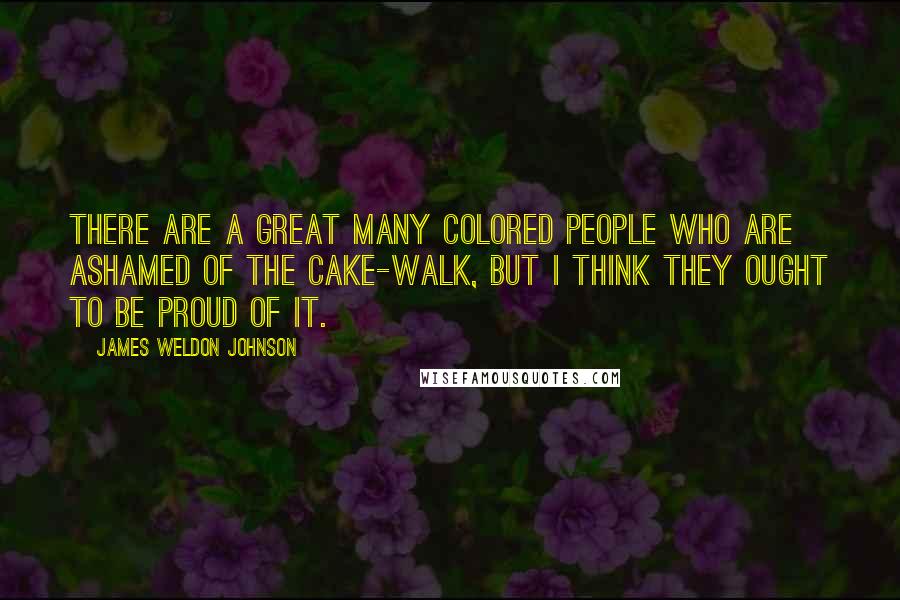 James Weldon Johnson Quotes: There are a great many colored people who are ashamed of the cake-walk, but I think they ought to be proud of it.