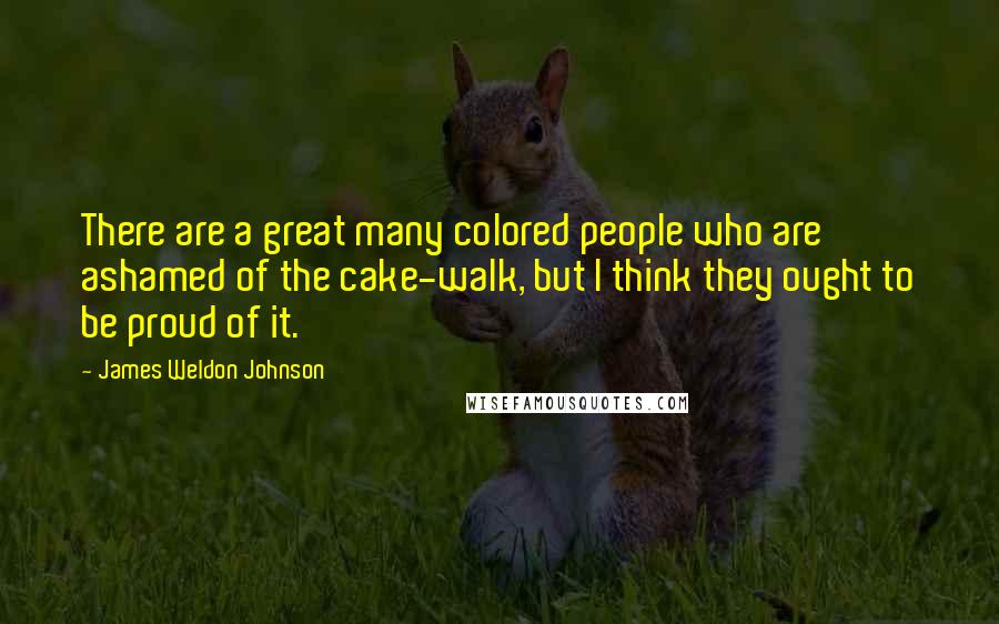 James Weldon Johnson Quotes: There are a great many colored people who are ashamed of the cake-walk, but I think they ought to be proud of it.