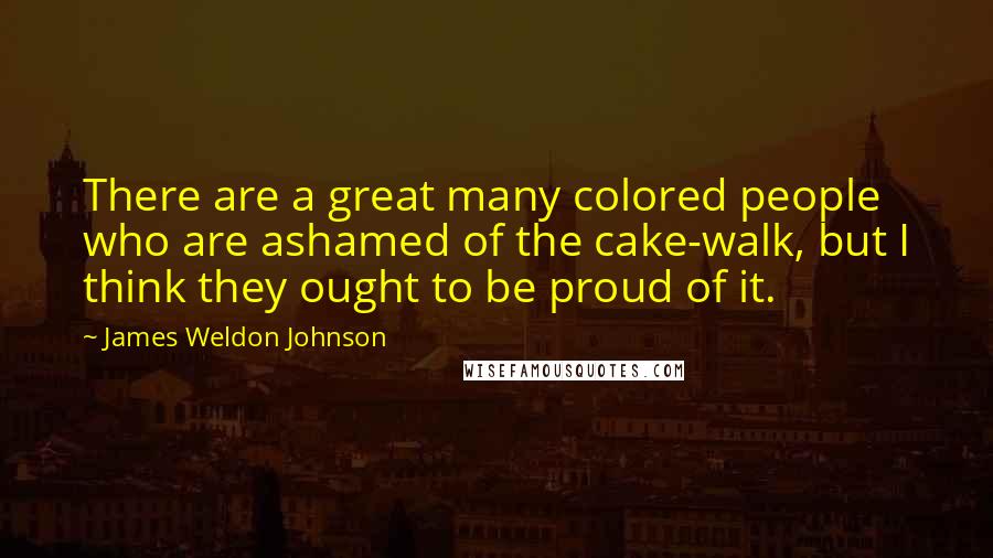 James Weldon Johnson Quotes: There are a great many colored people who are ashamed of the cake-walk, but I think they ought to be proud of it.