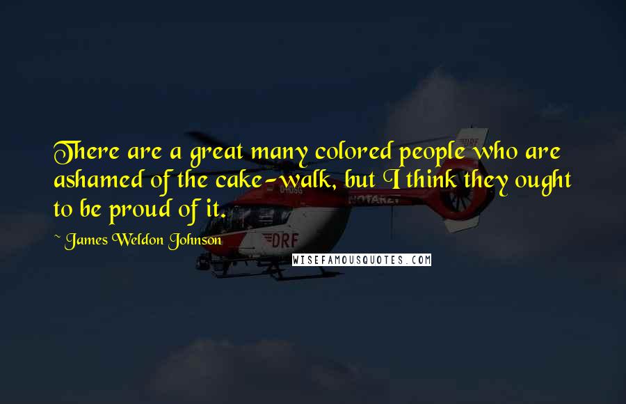 James Weldon Johnson Quotes: There are a great many colored people who are ashamed of the cake-walk, but I think they ought to be proud of it.