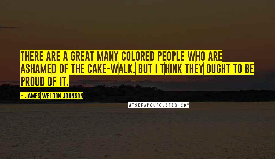 James Weldon Johnson Quotes: There are a great many colored people who are ashamed of the cake-walk, but I think they ought to be proud of it.