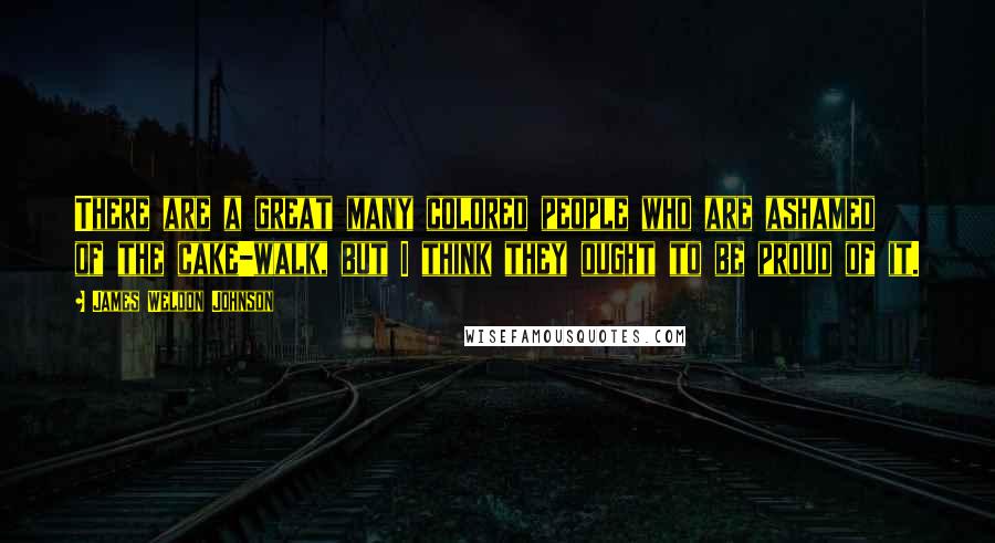 James Weldon Johnson Quotes: There are a great many colored people who are ashamed of the cake-walk, but I think they ought to be proud of it.