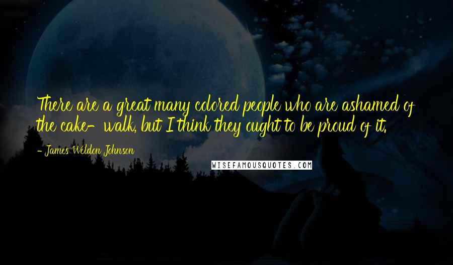 James Weldon Johnson Quotes: There are a great many colored people who are ashamed of the cake-walk, but I think they ought to be proud of it.