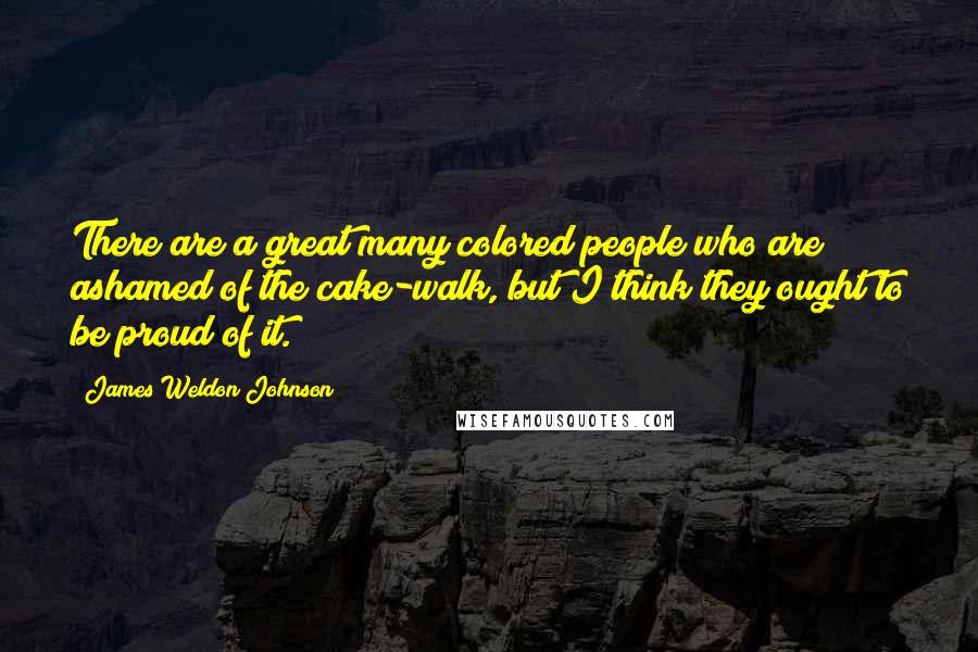 James Weldon Johnson Quotes: There are a great many colored people who are ashamed of the cake-walk, but I think they ought to be proud of it.