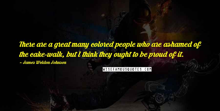 James Weldon Johnson Quotes: There are a great many colored people who are ashamed of the cake-walk, but I think they ought to be proud of it.