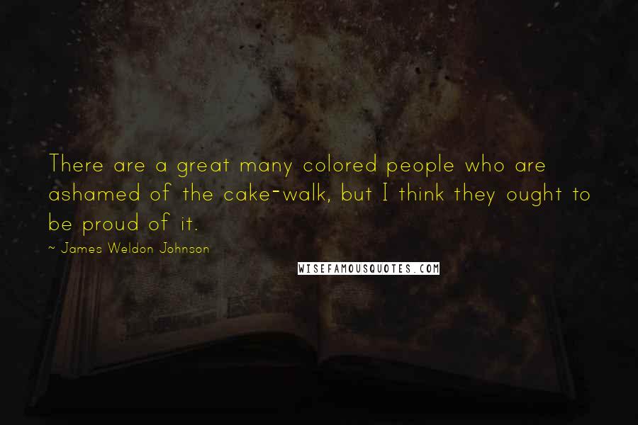 James Weldon Johnson Quotes: There are a great many colored people who are ashamed of the cake-walk, but I think they ought to be proud of it.