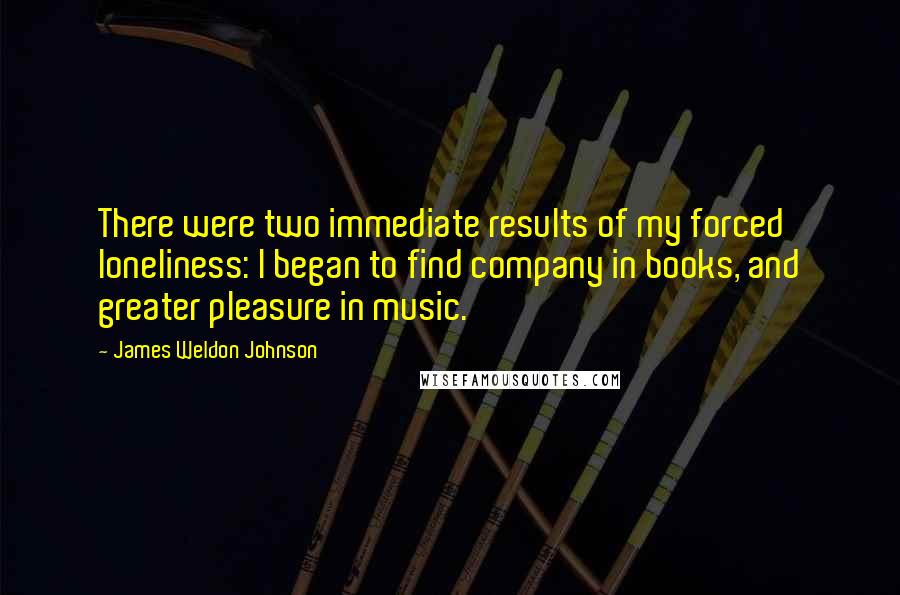 James Weldon Johnson Quotes: There were two immediate results of my forced loneliness: I began to find company in books, and greater pleasure in music.