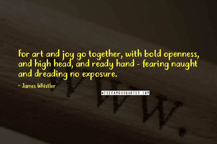 James Whistler Quotes: For art and joy go together, with bold openness, and high head, and ready hand - fearing naught and dreading no exposure.