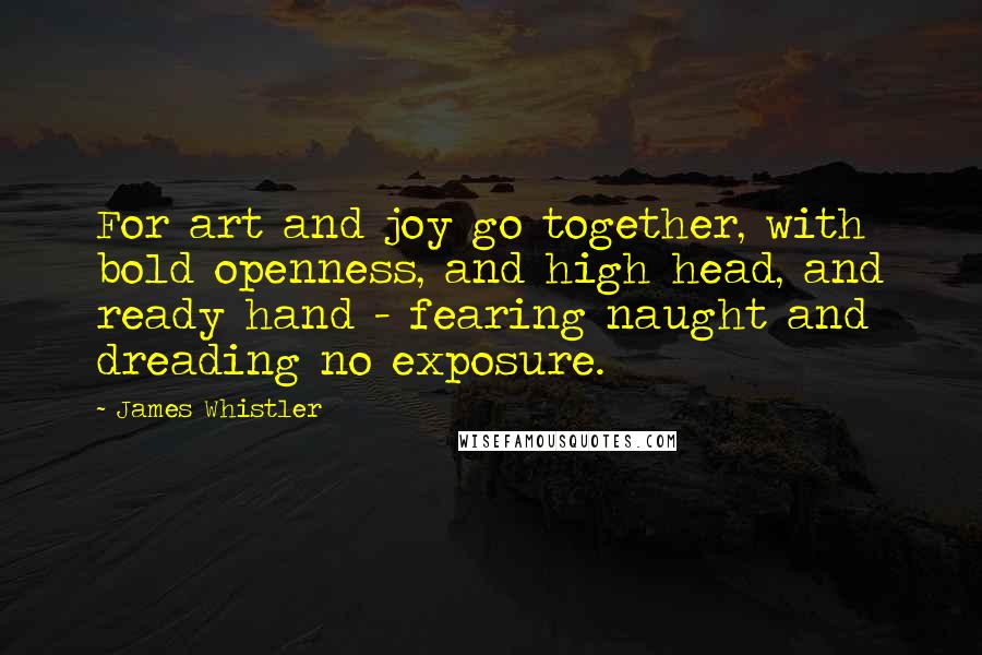 James Whistler Quotes: For art and joy go together, with bold openness, and high head, and ready hand - fearing naught and dreading no exposure.