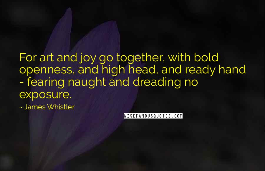 James Whistler Quotes: For art and joy go together, with bold openness, and high head, and ready hand - fearing naught and dreading no exposure.