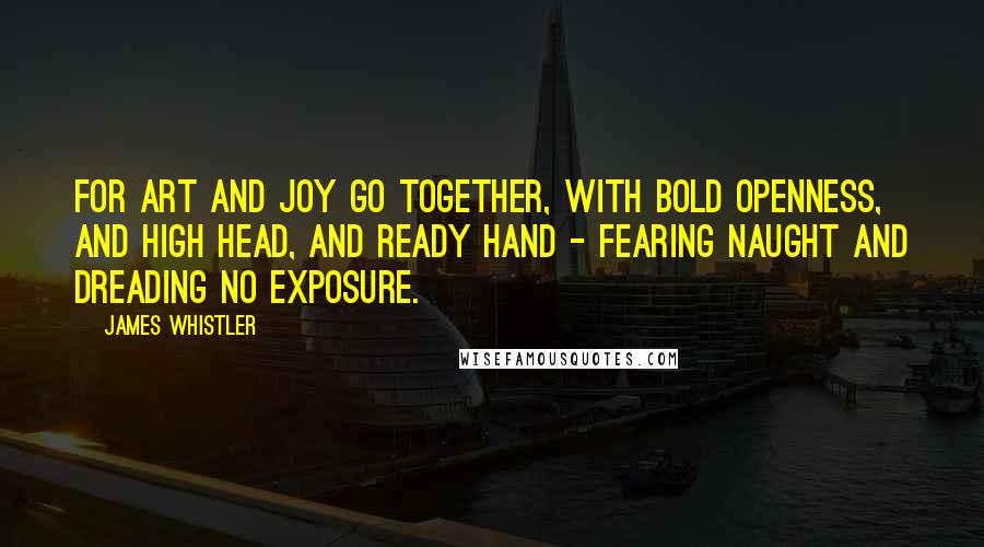 James Whistler Quotes: For art and joy go together, with bold openness, and high head, and ready hand - fearing naught and dreading no exposure.