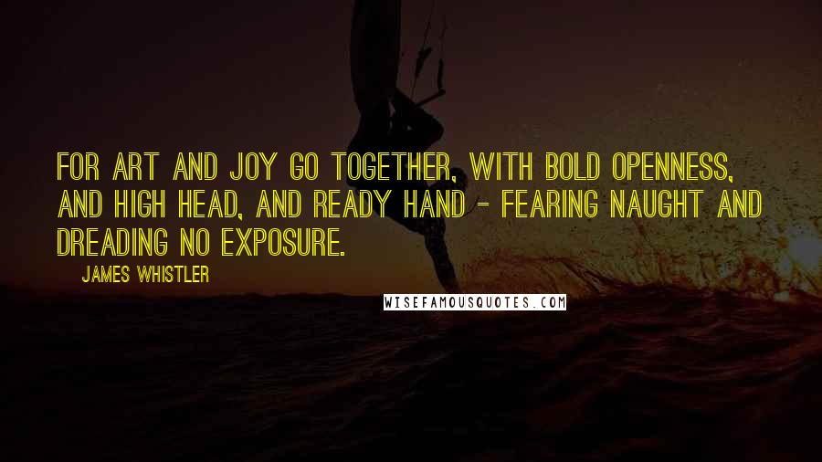 James Whistler Quotes: For art and joy go together, with bold openness, and high head, and ready hand - fearing naught and dreading no exposure.