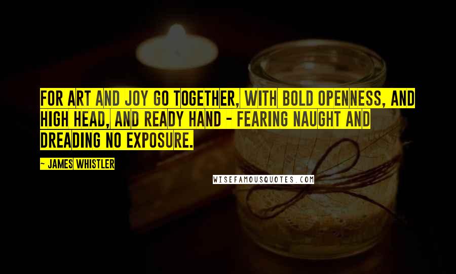 James Whistler Quotes: For art and joy go together, with bold openness, and high head, and ready hand - fearing naught and dreading no exposure.