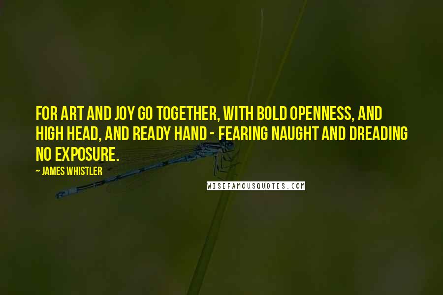 James Whistler Quotes: For art and joy go together, with bold openness, and high head, and ready hand - fearing naught and dreading no exposure.