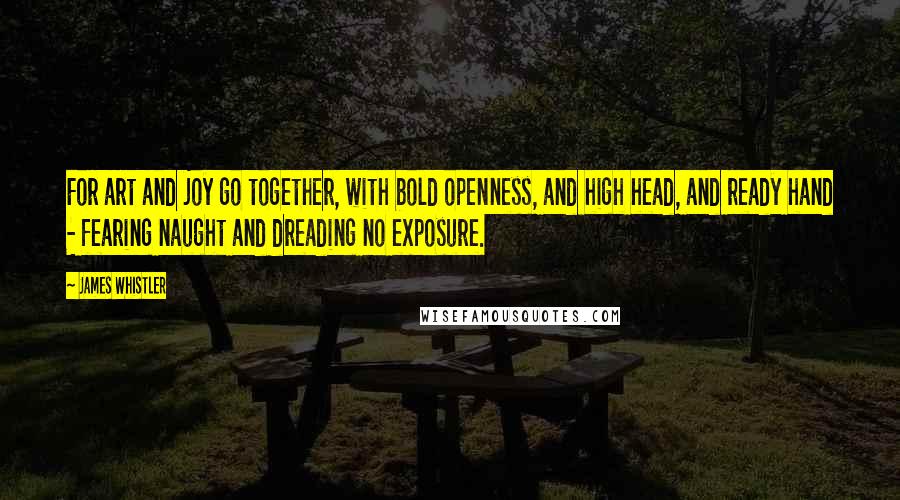 James Whistler Quotes: For art and joy go together, with bold openness, and high head, and ready hand - fearing naught and dreading no exposure.