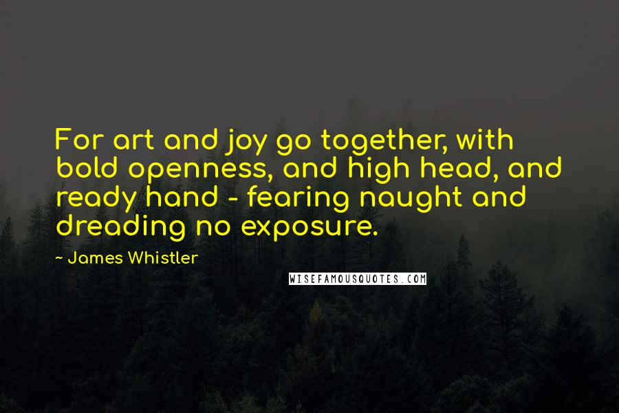 James Whistler Quotes: For art and joy go together, with bold openness, and high head, and ready hand - fearing naught and dreading no exposure.
