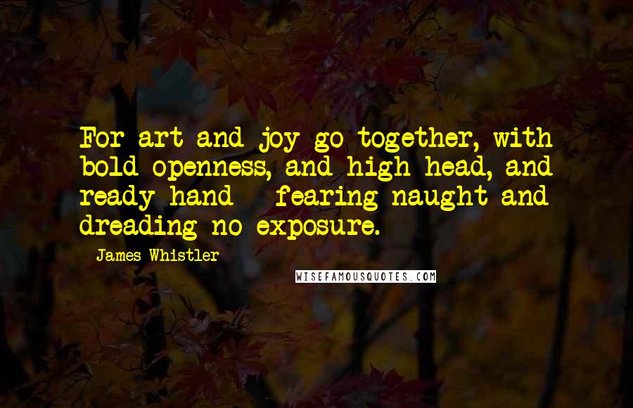 James Whistler Quotes: For art and joy go together, with bold openness, and high head, and ready hand - fearing naught and dreading no exposure.