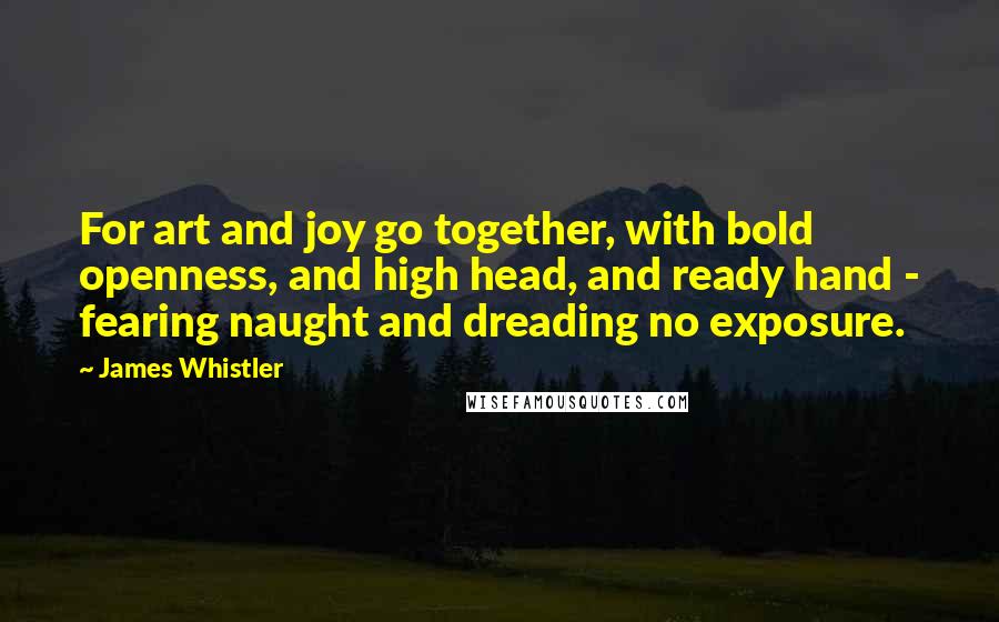 James Whistler Quotes: For art and joy go together, with bold openness, and high head, and ready hand - fearing naught and dreading no exposure.