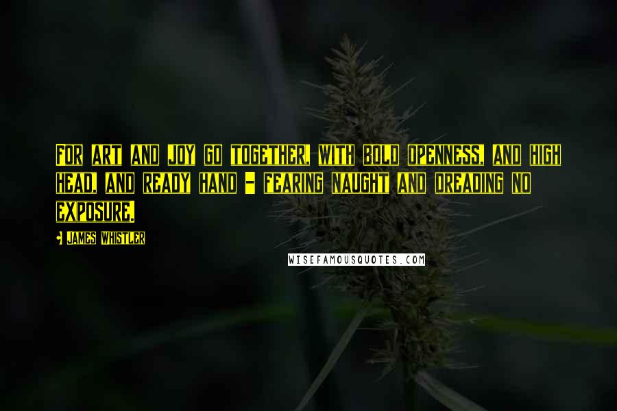 James Whistler Quotes: For art and joy go together, with bold openness, and high head, and ready hand - fearing naught and dreading no exposure.