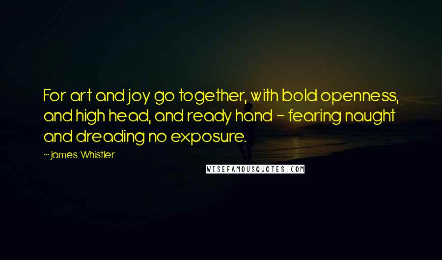 James Whistler Quotes: For art and joy go together, with bold openness, and high head, and ready hand - fearing naught and dreading no exposure.