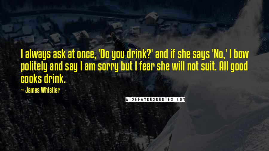 James Whistler Quotes: I always ask at once, 'Do you drink?' and if she says 'No,' I bow politely and say I am sorry but I fear she will not suit. All good cooks drink.