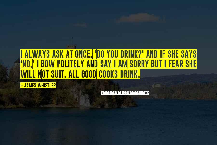 James Whistler Quotes: I always ask at once, 'Do you drink?' and if she says 'No,' I bow politely and say I am sorry but I fear she will not suit. All good cooks drink.