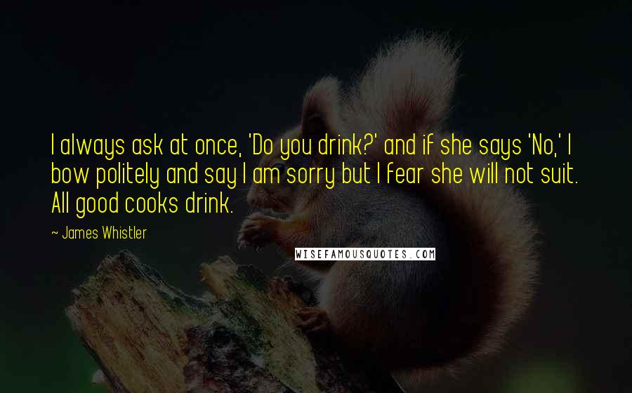 James Whistler Quotes: I always ask at once, 'Do you drink?' and if she says 'No,' I bow politely and say I am sorry but I fear she will not suit. All good cooks drink.