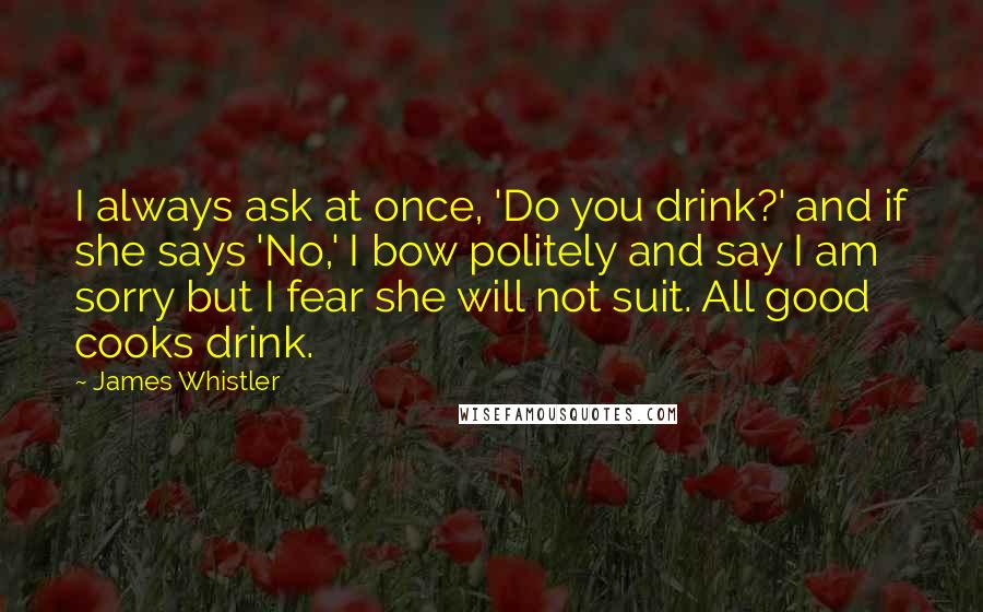 James Whistler Quotes: I always ask at once, 'Do you drink?' and if she says 'No,' I bow politely and say I am sorry but I fear she will not suit. All good cooks drink.