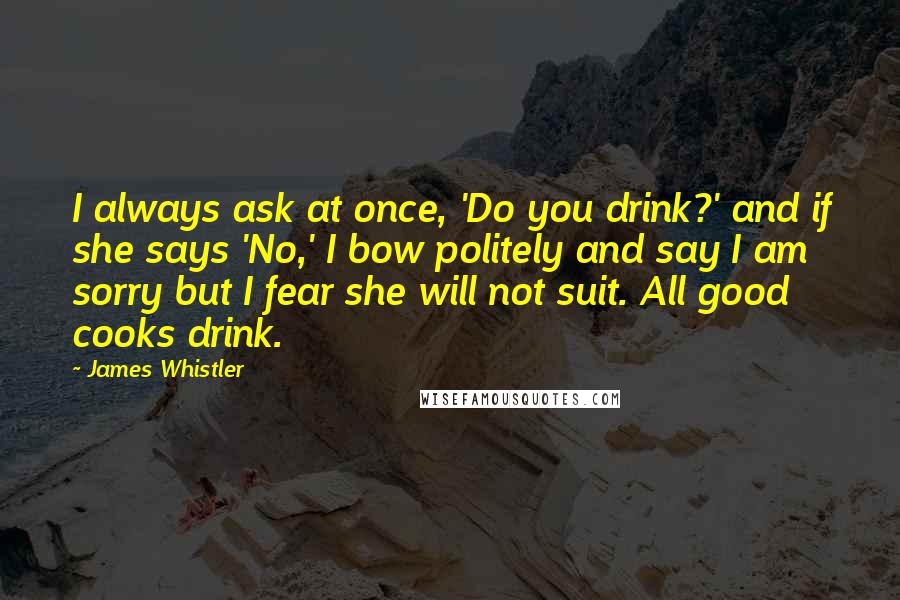 James Whistler Quotes: I always ask at once, 'Do you drink?' and if she says 'No,' I bow politely and say I am sorry but I fear she will not suit. All good cooks drink.