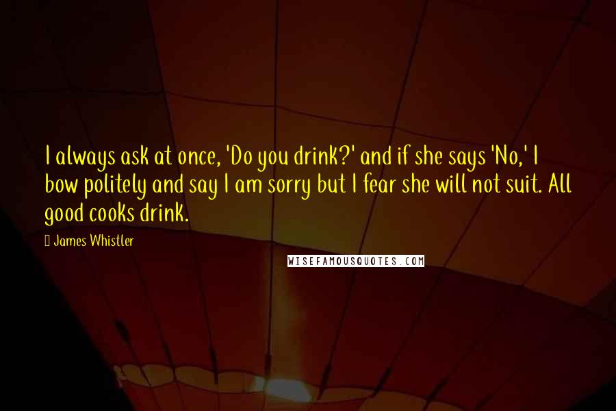 James Whistler Quotes: I always ask at once, 'Do you drink?' and if she says 'No,' I bow politely and say I am sorry but I fear she will not suit. All good cooks drink.