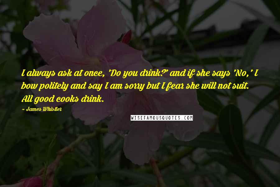 James Whistler Quotes: I always ask at once, 'Do you drink?' and if she says 'No,' I bow politely and say I am sorry but I fear she will not suit. All good cooks drink.