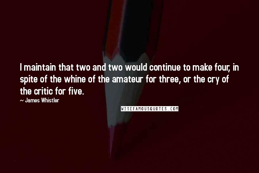 James Whistler Quotes: I maintain that two and two would continue to make four, in spite of the whine of the amateur for three, or the cry of the critic for five.