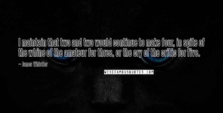 James Whistler Quotes: I maintain that two and two would continue to make four, in spite of the whine of the amateur for three, or the cry of the critic for five.