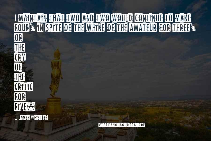 James Whistler Quotes: I maintain that two and two would continue to make four, in spite of the whine of the amateur for three, or the cry of the critic for five.