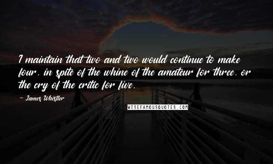 James Whistler Quotes: I maintain that two and two would continue to make four, in spite of the whine of the amateur for three, or the cry of the critic for five.