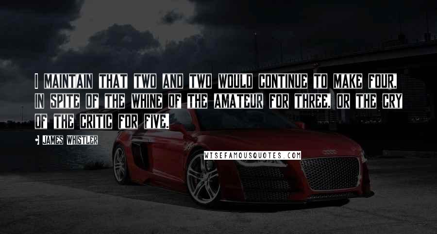 James Whistler Quotes: I maintain that two and two would continue to make four, in spite of the whine of the amateur for three, or the cry of the critic for five.