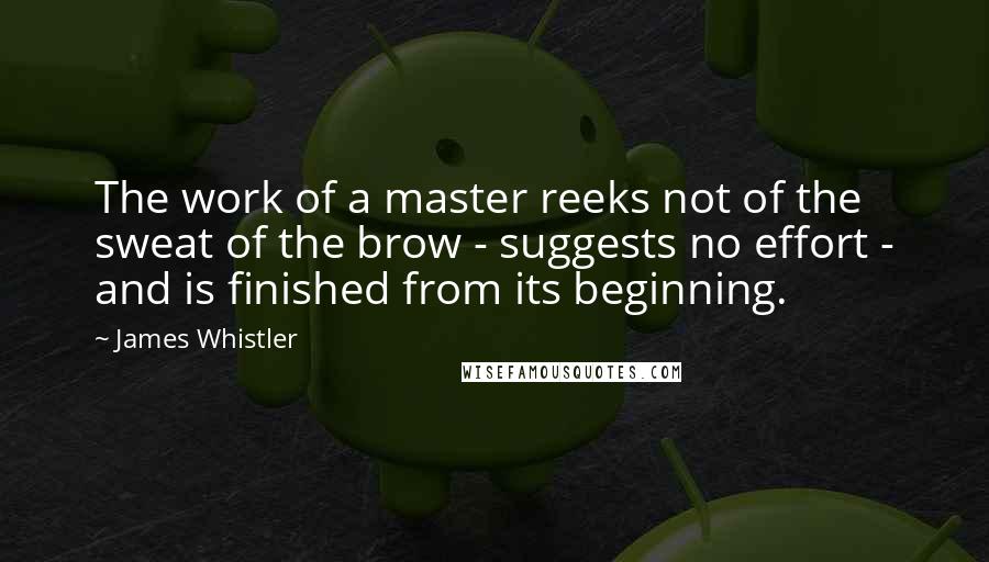 James Whistler Quotes: The work of a master reeks not of the sweat of the brow - suggests no effort - and is finished from its beginning.