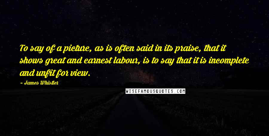 James Whistler Quotes: To say of a picture, as is often said in its praise, that it shows great and earnest labour, is to say that it is incomplete and unfit for view.