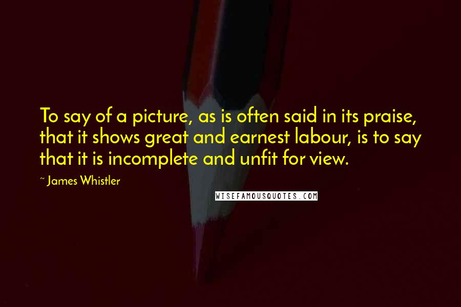 James Whistler Quotes: To say of a picture, as is often said in its praise, that it shows great and earnest labour, is to say that it is incomplete and unfit for view.