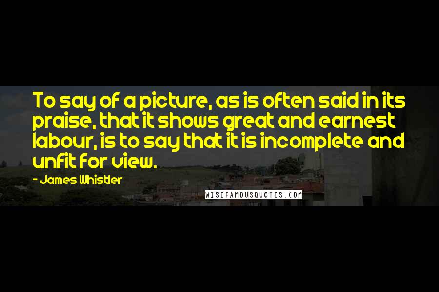 James Whistler Quotes: To say of a picture, as is often said in its praise, that it shows great and earnest labour, is to say that it is incomplete and unfit for view.