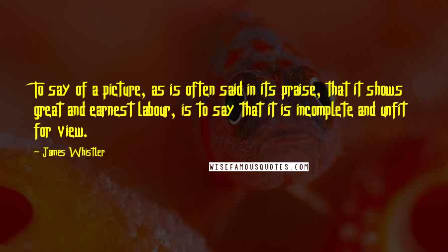 James Whistler Quotes: To say of a picture, as is often said in its praise, that it shows great and earnest labour, is to say that it is incomplete and unfit for view.