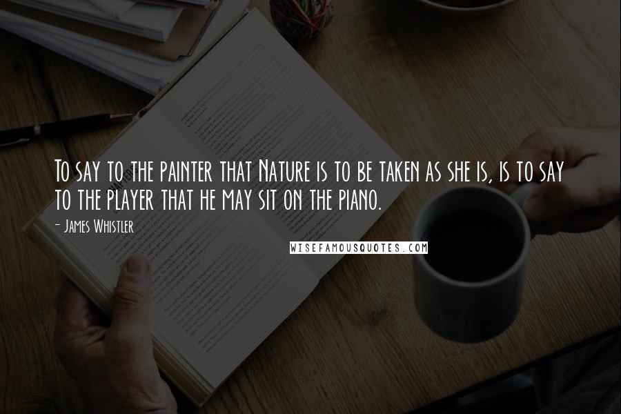 James Whistler Quotes: To say to the painter that Nature is to be taken as she is, is to say to the player that he may sit on the piano.