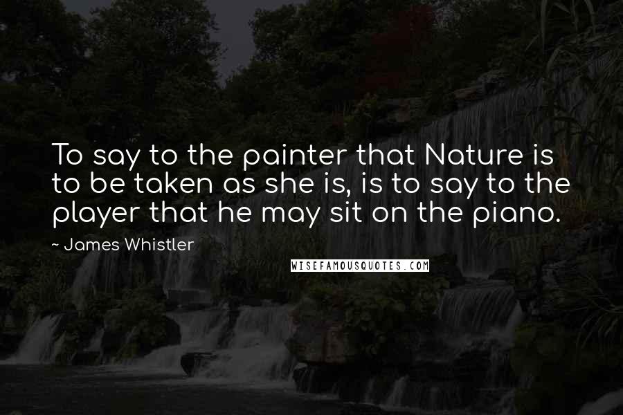 James Whistler Quotes: To say to the painter that Nature is to be taken as she is, is to say to the player that he may sit on the piano.