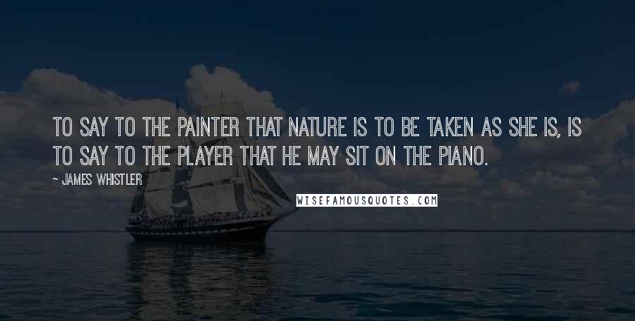 James Whistler Quotes: To say to the painter that Nature is to be taken as she is, is to say to the player that he may sit on the piano.