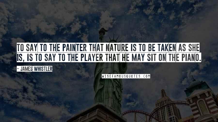 James Whistler Quotes: To say to the painter that Nature is to be taken as she is, is to say to the player that he may sit on the piano.